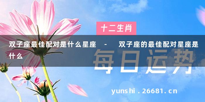 双子座最佳配对是什么星座 - 双子座的最佳配对星座是什么